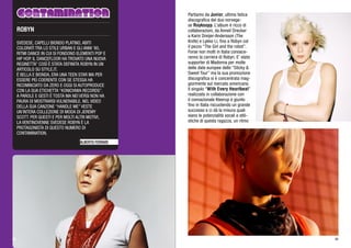 ALBERTO FERRARI
SVEDESE, CAPELLI BIONDO PLATINO, ABITI
COLORATI TRA LO STILE URBAN E GLI ANNI ‘80,
RITMI DANCE IN CUI SI FONDONO ELEMENTI POP E
HIP HOP. IL DANCEFLOOR HA TROVATO UNA NUOVA
REGINETTA” COSÌ È STATA DEFINITA ROBYN IN UN
ARTICOLO SU STYLE.IT.
È BELLA E BIONDA, ERA UNA TEEN STAR MA PER
ESSERE PIÙ COERENTE CON SE STESSA HA
RICOMINCIATO DA ZERO E OGGI SI AUTOPRODUCE
CON LA SUA ETICHETTA “KONICHIWA RECORDS”.
A PAROLE E GESTI È TOSTA MA NEI VERSI NON HA
PAURA DI MOSTRARSI VULNERABILE. NEL VIDEO
DELLA SUA CANZONE “HANDLE ME” VESTE
UN’INTERA COLLEZIONE DI MODA DI JEREMY
SCOTT. PER QUESTI E PER MOLTI ALTRI MOTIVI,
LA VENTINOVENNE SVEDESE ROBYN È LA
PROTAGONISTA DI QUESTO NUMERO DI
CONTAMINATION.
ROBYN
Partiamo da Junior, ultima fatica
discografica del duo norvege-
se Royksopp. L’album è ricco di
collaborazioni, da Anneli Drecker
a Karin Dreijer-Andersson (The
Knife) e Lykke Li, fino a Robyn col
il pezzo “The Girl and the robot”.
Forse non molti in Italia conosce-
ranno la carriera di Robyn. E’ stata
supporter di Madonna per molte
delle date europee dello “Sticky &
Sweet Tour” ma la sua promozione
discografica si è concentrata mag-
giormente sul mercato americano.
Il singolo “With Every Heartbeat”
realizzato in collaborazione con
il connazionale Kleerup è giunto
fino in Italia riscuotendo un grande
successo e ci dà la misura quali
siano le potenzialità vocali e stili-
stiche di questa ragazza, un ritmo
5146
 
