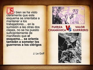 i bien se ha visto claramente que este esquema se orientaba a mantener a los trabajadores… en la sumisión a las otras dos clases, no se ha puesto suficientemente de manifiesto que  el esquema… se orienta también a someter los guerreros a los clérigos J. Le Goff FUERZA CHAMÁNICA VALOR  GUERRERO 