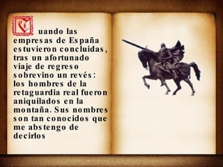 uando las empresas de España estuvieron concluidas, tras un afortunado viaje de regreso sobrevino un revés: los hombres de la retaguardia real fueron aniquilados en la montaña. Sus nombres son tan conocidos que me abstengo de decirlos 