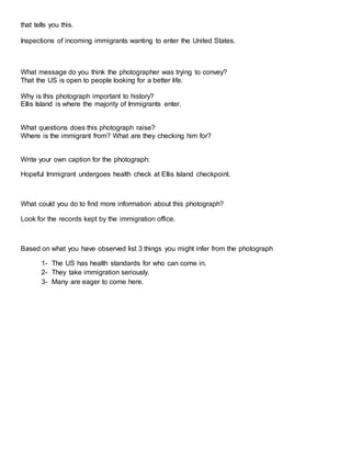 that tells you this.
Inspections of incoming immigrants wanting to enter the United States.
What message do you think the photographer was trying to convey?
That the US is open to people looking for a better life.
Why is this photograph important to history?
Ellis Island is where the majority of Immigrants enter.
What questions does this photograph raise?
Where is the immigrant from? What are they checking him for?
Write your own caption for the photograph:
Hopeful Immigrant undergoes health check at Ellis Island checkpoint.
What could you do to find more information about this photograph?
Look for the records kept by the immigration office.
Based on what you have observed list 3 things you might infer from the photograph
1- The US has health standards for who can come in.
2- They take immigration seriously.
3- Many are eager to come here.
 