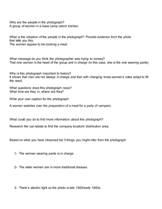 Who are the people in the photograph?
A group of women in a base camp cabin/ kitchen.
What is the situation of the people in the photograph? Provide evidence from the photo
that tells you this.
The woman appear to be cooking a meal
What message do you think the photographer was trying to convey?
That one woman is the head of the group and in charge (in this case, she is the one wearing pants)
Why is this photograph important to history?
It shows that men are not always in charge and that with changing times women’s roles adapt to fill
the need.
What questions does this photograph raise?
What time are they in, where are they?
Write your own caption for the photograph:
A woman watches over the preparation of a meal for a party of campers.
What could you do to find more information about this photograph?
Research the can labels to find the company location/ distribution area.
Based on what you have observed list 3 things you might infer from the photograph
1- The woman wearing pants is in charge.
2- The elder women are in more traditional dresses
3- There’s electric light so the photo is late 1800/early 1900s.
 