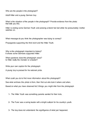 Who are the people in the photograph?
Adolf Hitler and a young German boy
What is the situation of the people in the photograph? Provide evidence from the photo
that tells you this.
Hitler is visiting some German Youth and praising a blond hair lad while his (presumably) mother
watches on.
What message do you think the photographer was trying to convey?
Propaganda supporting the third reich and the Hitler Youth.
Why is this photograph important to history?
It shows some Germans supported Hitler.
What questions does this photograph raise?
Is Hitler really the monster or a leader?
Write your own caption for the photograph:
A young boy is praised for his national pride.
What could you do to find more information about this photograph?
See what archives this photo is from, then find out who took it where and when.
Based on what you have observed list 3 things you might infer from the photograph
1- The Hitler Youth was something parents wanted for their kids.
2- The Furer was a caring leader with a bright outlook for his country’s youth.
3- The boy does not understand the signifigance of what just happened.
 