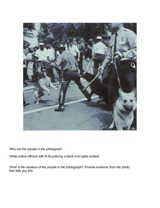Who are the people in the photograph
White police officers with K-9s policing a black civil rights protest.
What is the situation of the people in the photograph? Provide evidence from the photo
that tells you this.
 