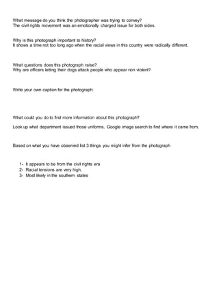 What message do you think the photographer was trying to convey?
The civil rights movement was an emotionally charged issue for both sides.
Why is this photograph important to history?
It shows a time not too long ago when the racial views in this country were radically different.
What questions does this photograph raise?
Why are officers letting their dogs attack people who appear non violent?
Write your own caption for the photograph:
What could you do to find more information about this photograph?
Look up what department issued those uniforms. Google image search to find where it came from.
Based on what you have observed list 3 things you might infer from the photograph
1- It appears to be from the civil rights era
2- Racial tensions are very high.
3- Most likely in the southern states
 