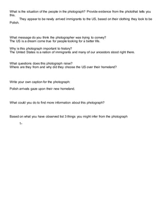 What is the situation of the people in the photograph? Provide evidence from the photothat tells you
this.
They appear to be newly arrived immigrants to the US, based on their clothing they look to be
Polish.
What message do you think the photographer was trying to convey?
The US is a dream come true for people looking for a better life.
Why is this photograph important to history?
The United States is a nation of immigrants and many of our ancestors stood right there.
What questions does this photograph raise?
Where are they from and why did they choose the US over their homeland?
Write your own caption for the photograph:
Polish arrivals gaze upon their new homeland.
What could you do to find more information about this photograph?
Based on what you have observed list 3 things you might infer from the photograph
1-
 