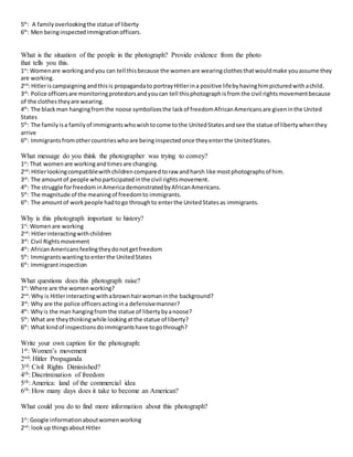 5th
: A familyoverlookingthe statue of liberty
6th
: Men beinginspectedimmigrationofficers.
What is the situation of the people in the photograph? Provide evidence from the photo
that tells you this.
1st
: Womenare workingandyou can tell thisbecause the womenare wearingclothesthatwouldmake youassume they
are working.
2nd
: Hitleriscampaigningandthisis propagandato portrayHitlerina positive lifebyhavinghimpicturedwithachild.
3rd
: Police officersare monitoringprotestorsandyoucan tell thisphotographisfrom the civil rightsmovementbecause
of the clothestheyare wearing.
4th
: The blackman hangingfromthe noose symbolizesthe lackof freedomAfricanAmericansare giveninthe United
States
5th
: The familyisa familyof immigrantswhowishtocome tothe UnitedStatesandsee the statue of libertywhenthey
arrive
6th
: Immigrantsfromothercountrieswhoare beinginspectedonce theyenterthe UnitedStates.
What message do you think the photographer was trying to convey?
1st
: That womenare workingandtimesare changing.
2nd
: Hitlerlookingcompatiblewithchildrencomparedtoraw andharsh like mostphotographsof him.
3rd
: The amountof people whoparticipatedinthe civil rightsmovement.
4th
: The struggle forfreedominAmericademonstratedbyAfricanAmericans.
5th
: The magnitude of the meaningof freedomto immigrants.
6th
: The amountof workpeople hadtogo throughto enterthe UnitedStatesas immigrants.
Why is this photograph important to history?
1st
: Womenare working
2nd
: Hitlerinteractingwithchildren
3rd
: Civil Rightsmovement
4th
: AfricanAmericansfeelingtheydonotgetfreedom
5th
: Immigrantswantingtoenterthe UnitedStates
6th
: Immigrantinspection
What questions does this photograph raise?
1st
: Where are the womenworking?
2nd
: Why is Hitlerinteractingwithabrownhairwomaninthe background?
3rd
: Why are the police officersactingina defensivemanner?
4th
: Whyis the man hangingfromthe statue of libertybyanoose?
5th
: What are theythinkingwhile lookingatthe statue of liberty?
6th
: What kindof inspectionsdoimmigrantshave togothrough?
Write your own caption for the photograph:
1st: Women’s movement
2nd: Hitler Propaganda
3rd: Civil Rights Diminished?
4th: Discrimination of freedom
5th: America: land of the commercial idea
6th: How many days does it take to become an American?
What could you do to find more information about this photograph?
1st
: Google informationaboutwomenworking
2nd
: lookup thingsaboutHitler
 