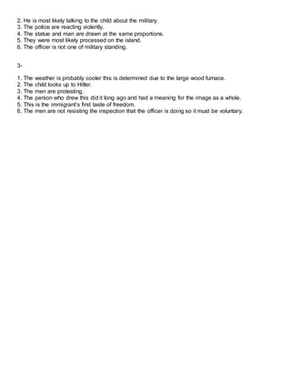 2. He is most likely talking to the child about the military.
3. The police are reacting violently.
4. The statue and man are drawn at the same proportions.
5. They were most likely processed on the island.
6. The officer is not one of military standing.
3-
1. The weather is probably cooler this is determined due to the large wood furnace.
2. The child looks up to Hitler.
3. The men are protesting.
4. The person who drew this did it long ago and had a meaning for the image as a whole.
5. This is the immigrant’s first taste of freedom.
6. The men are not resisting the inspection that the officer is doing so it must be voluntary.
 