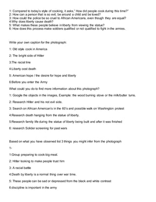 1: Compared to today’s style of cooking, it asks,” How did people cook during this time?”
2: How can a person that is so evil, be around a child and be loved?
3: How could the police be so cruel to African Americans, even though they are equal?
4:Why does liberty cause death?
5: What makes these people believe in liberty from viewing the statue?
6: How does this process make soldiers qualified or not qualified to fight in the armies.
Write your own caption for the photograph:
1: Old style cook in America
2: The bright side of Hitler
3:The racial line
4:Liberty cost death
5: American hope / the desire for hope and liberty
6:Before you enter the Army
What could you do to find more information about this photograph?
1: Google the objects in the images, Example: the wood burning stove or the milk/butter turns.
2: Research Hitler and his not evil side.
3: Search on African American’s in the 60’s and possible walk on Washington protest
4:Research death hanging from the statue of liberty.
5:Research family life during the statue of liberty being built and after it was finished
6: research Solider screening for past wars
Based on what you have observed list 3 things you might infer from the photograph
1-
1:Group preparing to cook big meal.
2: Hitler looking to make people trust him
3: A racial battle
4:Death by liberty is a normal thing over war time.
5: These people can be sad or depressed from the black and white contrast
6:discipline is important in the army
 