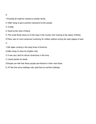 2-
1:Possibly all might be maides to another family.
2: Hitler trying to get a positive impression to the people.
3: Cruelty
4: Dead by the hand of liberty
5: This small family lokos on to find hope in the country from looking at the statue of liberty
6:There was no much advanced screening for military soldiers during the early stages of wars.
3-
1:Old styles cooking in the early times of America.
2:Hitler trying to show his brighter side.
3: It was very hard for african Americans in this time.
4: Liberty stands for death
5:People can infer that these people see freedom in their near future.
6: AT the time army buildings only used fans to cool the buildings.
 