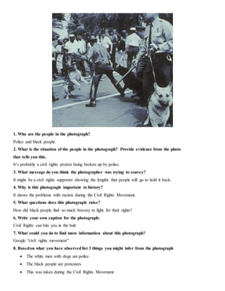 1. Who are the people in the photograph?
Police and black people.
2. What is the situation of the people in the photograph? Provide evidence from the photo
that tells you this.
It’s probably a civil rights protest being broken up by police.
3. What message do you think the photographer was trying to convey?
It might be a civil rights supporter showing the lengths that people will go to hold it back.
4. Why is this photograph important to history?
It shows the problems with racism during the Civil Rights Movement.
5. What questions does this photograph raise?
How did black people find so much bravery to fight for their rights?
6. Write your own caption for the photograph:
Civil Rights can bite you in the butt
7. What could you do to find more information about this photograph?
Google “civil rights movement”
8. Basedon what you have observed list 3 things you might infer from the photograph
 The white men with dogs are police
 The black people are protesters
 This was taken during the Civil Rights Movement
 