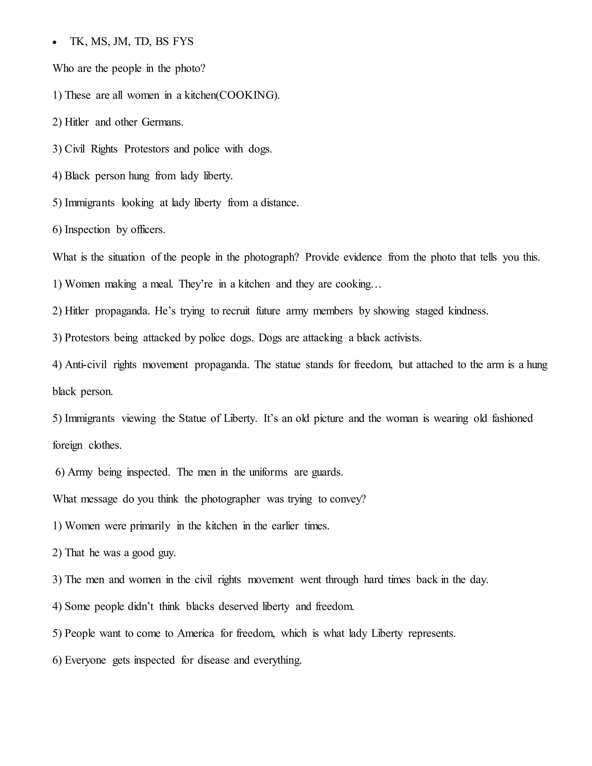  TK, MS, JM, TD, BS FYS
Who are the people in the photo?
1) These are all women in a kitchen(COOKING).
2) Hitler and other Germans.
3) Civil Rights Protestors and police with dogs.
4) Black person hung from lady liberty.
5) Immigrants looking at lady liberty from a distance.
6) Inspection by officers.
What is the situation of the people in the photograph? Provide evidence from the photo that tells you this.
1) Women making a meal. They’re in a kitchen and they are cooking…
2) Hitler propaganda. He’s trying to recruit future army members by showing staged kindness.
3) Protestors being attacked by police dogs. Dogs are attacking a black activists.
4) Anti-civil rights movement propaganda. The statue stands for freedom, but attached to the arm is a hung
black person.
5) Immigrants viewing the Statue of Liberty. It’s an old picture and the woman is wearing old fashioned
foreign clothes.
6) Army being inspected. The men in the uniforms are guards.
What message do you think the photographer was trying to convey?
1) Women were primarily in the kitchen in the earlier times.
2) That he was a good guy.
3) The men and women in the civil rights movement went through hard times back in the day.
4) Some people didn’t think blacks deserved liberty and freedom.
5) People want to come to America for freedom, which is what lady Liberty represents.
6) Everyone gets inspected for disease and everything.
 