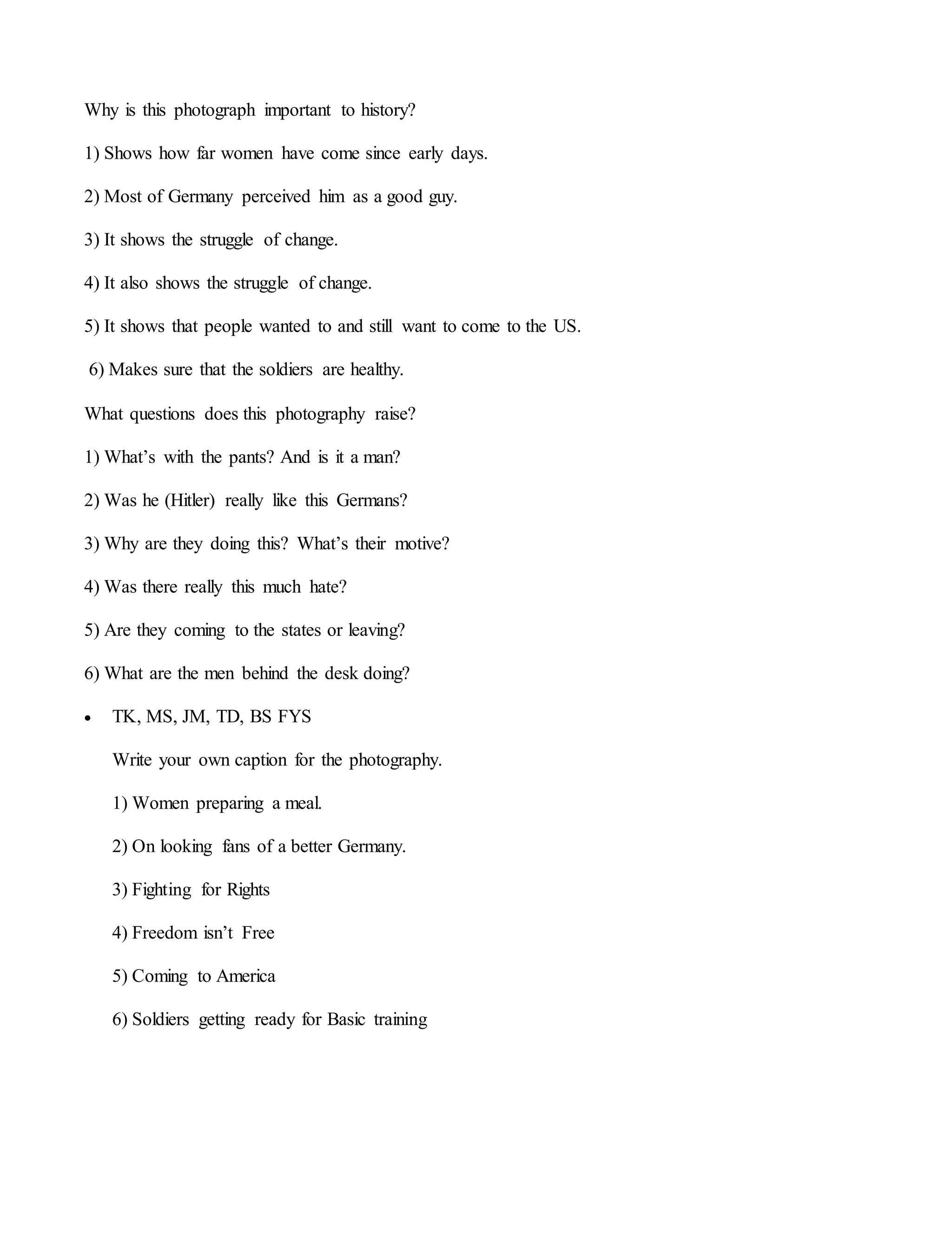 Why is this photograph important to history?
1) Shows how far women have come since early days.
2) Most of Germany perceived him as a good guy.
3) It shows the struggle of change.
4) It also shows the struggle of change.
5) It shows that people wanted to and still want to come to the US.
6) Makes sure that the soldiers are healthy.
What questions does this photography raise?
1) What’s with the pants? And is it a man?
2) Was he (Hitler) really like this Germans?
3) Why are they doing this? What’s their motive?
4) Was there really this much hate?
5) Are they coming to the states or leaving?
6) What are the men behind the desk doing?
 TK, MS, JM, TD, BS FYS
Write your own caption for the photography.
1) Women preparing a meal.
2) On looking fans of a better Germany.
3) Fighting for Rights
4) Freedom isn’t Free
5) Coming to America
6) Soldiers getting ready for Basic training
 