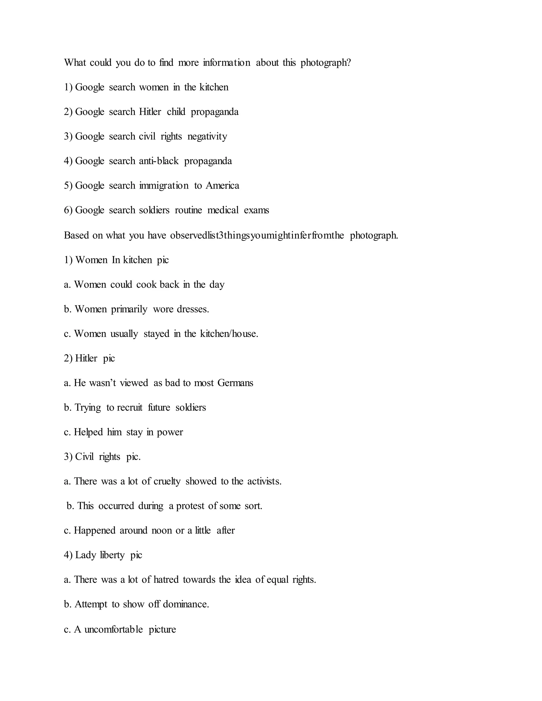 What could you do to find more information about this photograph?
1) Google search women in the kitchen
2) Google search Hitler child propaganda
3) Google search civil rights negativity
4) Google search anti-black propaganda
5) Google search immigration to America
6) Google search soldiers routine medical exams
Based on what you have observedlist3thingsyoumightinferfromthe photograph.
1) Women In kitchen pic
a. Women could cook back in the day
b. Women primarily wore dresses.
c. Women usually stayed in the kitchen/house.
2) Hitler pic
a. He wasn’t viewed as bad to most Germans
b. Trying to recruit future soldiers
c. Helped him stay in power
3) Civil rights pic.
a. There was a lot of cruelty showed to the activists.
b. This occurred during a protest of some sort.
c. Happened around noon or a little after
4) Lady liberty pic
a. There was a lot of hatred towards the idea of equal rights.
b. Attempt to show off dominance.
c. A uncomfortable picture
 