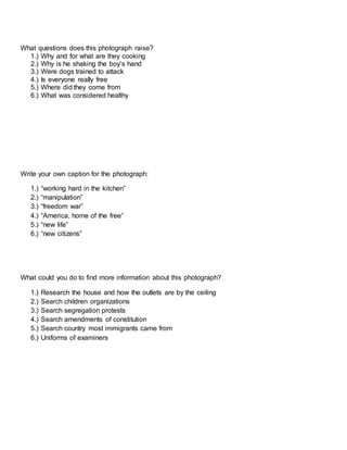 What questions does this photograph raise?
1.) Why and for what are they cooking
2.) Why is he shaking the boy’s hand
3.) Were dogs trained to attack
4.) Is everyone really free
5.) Where did they come from
6.) What was considered healthy
Write your own caption for the photograph:
1.) “working hard in the kitchen”
2.) “manipulation”
3.) “freedom war”
4.) “America, home of the free”
5.) “new life”
6.) “new citizens”
What could you do to find more information about this photograph?
1.) Research the house and how the outlets are by the ceiling
2.) Search children organizations
3.) Search segregation protests
4.) Search amendments of constitution
5.) Search country most immigrants came from
6.) Uniforms of examiners
 