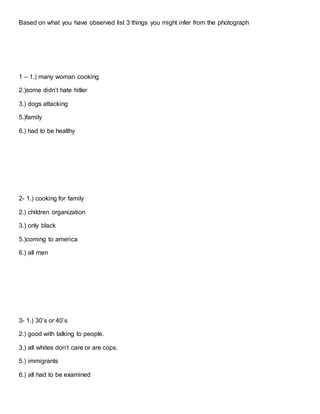 Based on what you have observed list 3 things you might infer from the photograph
1 – 1.) many woman cooking
2.)some didn’t hate hitler
3.) dogs attacking
5.)family
6.) had to be healthy
2- 1.) cooking for family
2.) children organization
3.) only black
5.)coming to america
6.) all men
3- 1.) 30’s or 40’s
2.) good with talking to people.
3.) all whites don’t care or are cops.
5.) immigrants
6.) all had to be examined
 