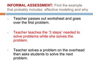 INFORMAL ASSESSMENT: Find the example
that probably includes effective modeling and why
1. Teacher passes out worksheet and goes
over the first problem.
1. Teacher teaches the ‘3 steps’ needed to
solve problems while she solves the
problem.
1. Teacher solves a problem on the overhead
then asks students to solve the next
problem.
 