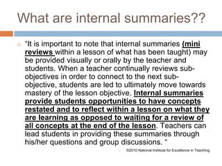 What are internal summaries??
◻ “It is important to note that internal summaries (mini
reviews within a lesson of what has been taught) may
be provided visually or orally by the teacher and
students. When a teacher continually reviews sub-
objectives in order to connect to the next sub-
objective, students are led to ultimately move towards
mastery of the lesson objective. Internal summaries
provide students opportunities to have concepts
restated and to reflect within a lesson on what they
are learning as opposed to waiting for a review of
all concepts at the end of the lesson. Teachers can
lead students in providing these summaries through
his/her questions and group discussions. “
◻ ©2010 National Institute for Excellence in Teaching.
 