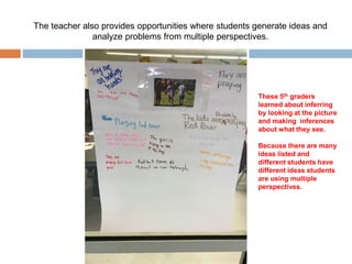 The teacher also provides opportunities where students generate ideas and
analyze problems from multiple perspectives.
These 5th graders
learned about inferring
by looking at the picture
and making inferences
about what they see.
Because there are many
ideas listed and
different students have
different ideas students
are using multiple
perspectives.
 