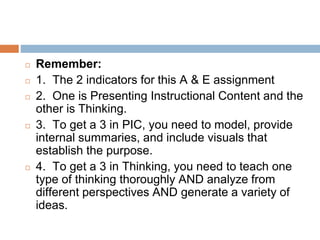 ◻ Remember:
◻ 1. The 2 indicators for this A & E assignment
◻ 2. One is Presenting Instructional Content and the
other is Thinking.
◻ 3. To get a 3 in PIC, you need to model, provide
internal summaries, and include visuals that
establish the purpose.
◻ 4. To get a 3 in Thinking, you need to teach one
type of thinking thoroughly AND analyze from
different perspectives AND generate a variety of
ideas.
 