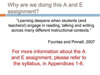 Why are we doing this A and E
assignment?
“Learning deepens when students (and
teachers!) engage in reading, talking and writing
across many different instructional contexts.”
Fountas and Pinnell, 2007
For more information about the A
and E assignment, please refer to
the syllabus, in Appendices 1-6.
 