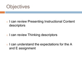 Objectives
◻ I can review Presenting Instructional Content
descriptors
◻ I can review Thinking descriptors
◻ I can understand the expectations for the A
and E assignment
 