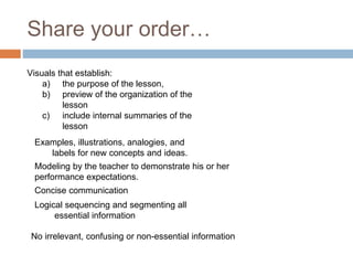 Share your order…
Visuals that establish:
a) the purpose of the lesson,
b) preview of the organization of the
lesson
c) include internal summaries of the
lesson
Examples, illustrations, analogies, and
labels for new concepts and ideas.
Modeling by the teacher to demonstrate his or her
performance expectations.
Concise communication
Logical sequencing and segmenting all
essential information
No irrelevant, confusing or non-essential information
 