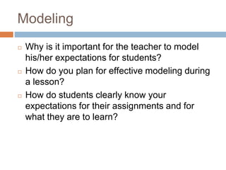 Modeling
◻ Why is it important for the teacher to model
his/her expectations for students?
◻ How do you plan for effective modeling during
a lesson?
◻ How do students clearly know your
expectations for their assignments and for
what they are to learn?
 