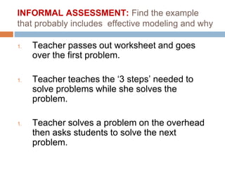 INFORMAL ASSESSMENT: Find the example
that probably includes effective modeling and why
1. Teacher passes out worksheet and goes
over the first problem.
1. Teacher teaches the ‘3 steps’ needed to
solve problems while she solves the
problem.
1. Teacher solves a problem on the overhead
then asks students to solve the next
problem.
 
