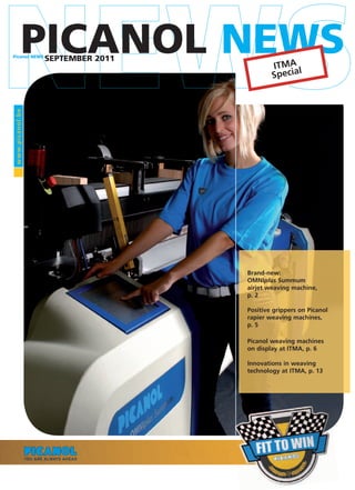 Picanol NEWS
            PICANOL NEWS
                  SEPTEMBER 2011
                                           ITMA l
                                           Specia
www.pic anol.be




                                   Brand-new:
                                   OMNIplus Summum
                                   airjet weaving machine,
                                   p. 2

                                   Positive grippers on Picanol
                                   rapier weaving machines,
                                   p. 5

                                   Picanol weaving machines
                                   on display at ITMA, p. 6

                                   Innovations in weaving
                                   technology at ITMA, p. 13
 
