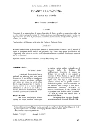 La Vida & la Historia 2015; 5: 63-68/ISSN 2312-9115
PICANTE A LA TACNEÑA
Picante a la tacneña
Elard Vladimir Chaina Flores 1
RESUMEN
Como parte de un pequeño álbum de retratos fotográficos de ilustres tacneños en su mayoría, resaltan por
su valor estético y etnográfico un par de retratos de damas, una indígena pelando papas y la otra una
negra panadera, que sirven de pretexto para adentrarnos al arte culinario, específicamente al picante a la
tacneña y su entorno.
Palabras clave: Ají, Picante a la Tacneña, Arte Culinario, Tarjeta de Visita.
ABSTRACT
As part of a small album of photographic portraits of most illustrious Tacneños, a pair of portraits of
ladies, an indigenous peeling potatoes and the other a black baker, stand out for their aesthetic and
ethnographic value, serving as a pretext to delve into the culinary art specifically the picante a la tacneña
and its environment.
Keywords: Pepper, Picante a la tacneña, culinary Arts, visiting card.
INTRODUCCIÓN
”Hay picantes y picantes”
La sentencia da cuenta de la gran
variedad de picantes que uno puede
degustar en el sur del Perú, ingredientes,
sazones, sabores, porciones, calidades,
entre otros; así mismo su amplia oferta
denota su gusto popular por lo picante. El
picante tacneño o a la tacneña permite
adentrarnos en el ser de un pueblo; su
historia, relaciones interculturales, valores
culturales y definición de identidad.
Tarjeta de visita
Dos damas, una indígena pelando
papas y una negra panadera, constituyen
un valioso registro gráfico realizado por el
fotógrafo Carlos E. Rodrigo, "El
establecimiento fotográfico de retratos de
Rodrigo fue sin duda el más popular y
conocido de Tacna durante la segunda mitad
del siglo XIX. Se inició utilizando el formato
tarjeta visita, pero llegó a ocupar todos los
formatos usuales de los grandes estableci-
mientos en su género. Desde sus comienzos fue
una sociedad entre Rodrigo y otros socios,
posiblemente familiares, 1870/1875. El
anuario Prado Martínez de 1903, 1904 y 1905
lo menciona como Rodrigo y Cía." (Hernán R.
1985:307), el mismo que trabajó hasta la
ocupación de Tacna.
La primera dama con pose forzada,
como es usual en la fotografía del siglo XIX,
1
Doctor enCienciasSociales,MagísterenArte,LicenciadoenArte.DocentedelaFacultaddeIngenieríaCivil,
ArquitecturayGeotecnia.Universidad Nacional]orgeBasadreGrohmann.Tacna-Perú.
Correo electrónico:ee012126@hotinail.com
Recibido:19/10/2015 Aceptado:01/12/2015
LaVida&laHistoriaISSN2312-9115;2015(5):63-68 63
 