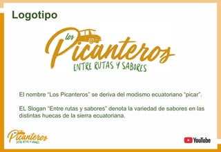 Logotipo
El nombre “Los Picanteros” se deriva del modismo ecuatoriano “picar”.
EL Slogan “Entre rutas y sabores” denota la variedad de sabores en las
distintas huecas de la sierra ecuatoriana.
 