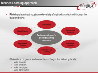 Blended Learning Approach PI delivers learning through a wide variety of methods  as depicted through the diagram below: PI develops programs and content according to the following tenets: Make it realistic Make it relevant Make it engaging Make it provocative Virtual Training Web-Based  Training Instructor-Led Training Interactive  Job Aids Customized Solutions Simulations Performance Impact’s  Blended Learning  Approach 