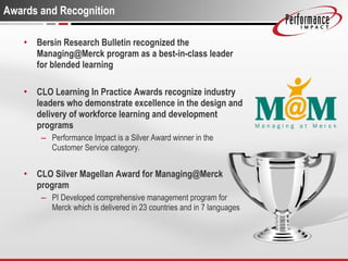Awards and Recognition Bersin Research Bulletin recognized the Managing@Merck program as a best-in-class leader for blended learning CLO Learning In Practice Awards recognize industry leaders who demonstrate excellence in the design and delivery of workforce learning and development programs Performance Impact is a Silver Award winner in the Customer Service category. CLO Silver Magellan Award for Managing@Merck program PI Developed comprehensive management program for Merck which is delivered in 23 countries and in 7 languages 