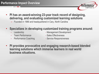 Performance Impact Overview PI has an award-winning 23-year track record of designing, delivering, and evaluating customized learning solutions Founded in 1986 and headquartered in Cary, North Carolina Specializes in developing customized training programs around: Leadership  -  Management Development Team Performance -  Sales Effectiveness Performance Coaching -  Service Responsiveness PI provides provocative and engaging research-based blended learning solutions which immerse learners in real world business situations.  