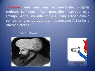 Maomé que era um ex-caravaneiro (depois
profeta), começou fazer pregações inspirado pelo
arcanjo Gabriel enviado por Alá para acabar com o
politeísmo, dizendo que quem obedecesse Alá ia ter a
salvação eterna.

        Esse é o Maomé:
 