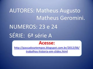 AUTORES: Matheus Augusto
           Matheus Geromini.
NUMEROS: 23 e 24
SÉRIE: 6ª série A
                  Acesse:
 http://passadosetempos.blogspot.com.br/2012/06/
          trabalhos-historia-em-slides.html
 