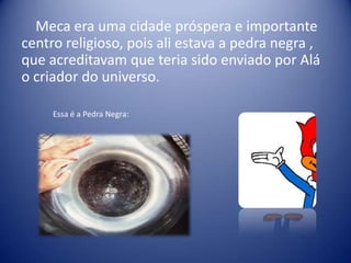 Meca era uma cidade próspera e importante
centro religioso, pois ali estava a pedra negra ,
que acreditavam que teria sido enviado por Alá
o criador do universo.

     Essa é a Pedra Negra:
 