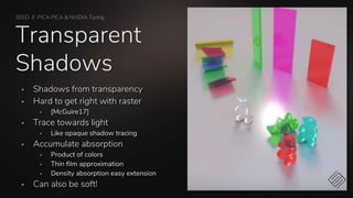 SEED // PICA PICA & NVIDIA Turing
Transparent
Shadows
 Shadows from transparency
 Hard to get right with raster
 [McGuire17]
 Trace towards light
 Like opaque shadow tracing
 Accumulate absorption
 Product of colors
 Thin film approximation
 Density absorption easy extension
 Can also be soft!
 