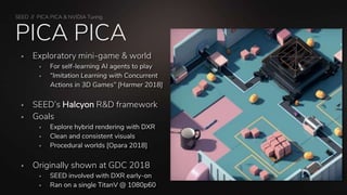 SEED // PICA PICA & NVIDIA Turing
PICA PICA
 Exploratory mini-game & world
 For self-learning AI agents to play
 “Imitation Learning with Concurrent
Actions in 3D Games” [Harmer 2018]
 SEED’s Halcyon R&D framework
 Goals
 Explore hybrid rendering with DXR
 Clean and consistent visuals
 Procedural worlds [Opara 2018]
 Originally shown at GDC 2018
 SEED involved with DXR early-on
 Ran on a single TitanV @ 1080p60
 
