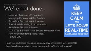 SEED // PICA PICA & NVIDIA Turing
We’re not done…
 Noise vs Ghosting vs Performance
 Managing Coherency & Ray Batches
 Procedural Geometry & Animations
 Specialized denoising & reconstruction
 Real-Time Global Illumination
 DXR’s Top & Bottom Accel Structs  best for RTRT?
 New Hybrid rendering approaches?
 Texture LOD?
Hardware raytracing opens up so many new possibilities (awesome! )
One step closer at solving these open problems? Let’s get to work!
 