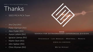 SEED // PICA PICA & NVIDIA Turing
Thanks
 SEED PICA PICA Team
 Jiho Choi (NV)
 Peter Harrison (NV)
 Alex Hyder (NV)
 Aaron Lefohn (NV)
 Ignacio Llamas (NV)
 Martin Stich (NV)
 John Spitzer (NV)
 Chris Wyman (NV)
S E E D
S E A R C H F O R E X T R A O R D I N A R Y E X P E R I E N C E S D I V I S I O N
S T O C K H O L M – L O S A N G E L E S – M O N T R É A L – R E M O T E
W W W . E A . C O M / S E E D
W E ‘ R E H I R I N G !
 