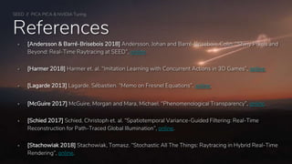 SEED // PICA PICA & NVIDIA Turing
References
 [Andersson & Barré-Brisebois 2018] Andersson, Johan and Barré-Brisebois, Colin. “Shiny Pixels and
Beyond: Real-Time Raytracing at SEED”, online.
 [Harmer 2018] Harmer et. al. “Imitation Learning with Concurrent Actions in 3D Games”, online.
 [Lagarde 2013] Lagarde, Sébastien. “Memo on Fresnel Equations”, online.
 [McGuire 2017] McGuire, Morgan and Mara, Michael. “Phenomenological Transparency”, online.
 [Schied 2017] Schied, Christoph et. al. “Spatiotemporal Variance-Guided Filtering: Real-Time
Reconstruction for Path-Traced Global Illumination”, online.
 [Stachowiak 2018] Stachowiak, Tomasz. “Stochastic All The Things: Raytracing in Hybrid Real-Time
Rendering”, online.
 