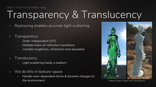 SEED // PICA PICA & NVIDIA Turing
Transparency & Translucency
 Raytracing enables accurate light scattering
 Transparency
 Order-independent (OIT)
 Multiple index-of-refraction transitions
 Variable roughness, refractions and absoption
 Translucency
 Light scattering inside a medium
 We do this in texture-space
 Handle view-dependent terms & dynamic changes to
the environment Texture-Space Glass and Translucency
 