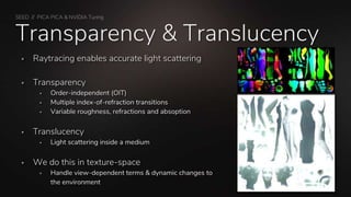 SEED // PICA PICA & NVIDIA Turing
Transparency & Translucency
 Raytracing enables accurate light scattering
 Transparency
 Order-independent (OIT)
 Multiple index-of-refraction transitions
 Variable roughness, refractions and absoption
 Translucency
 Light scattering inside a medium
 We do this in texture-space
 Handle view-dependent terms & dynamic changes to
the environment Texture-Space Glass and Translucency
 