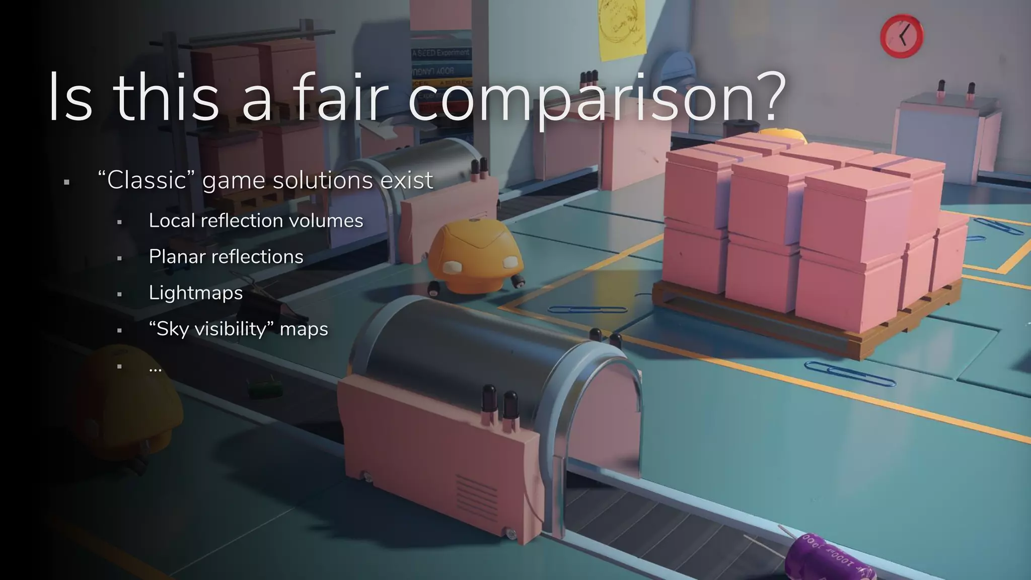 S E E D // Stochastic all the things: Raytracing in hybrid real-time rendering
Programming and Technology Track, Digital Dragons 2018
Is this a fair comparison?
▪ “Classic” game solutions exist
▪ Local reflection volumes
▪ Planar reflections
▪ Lightmaps
▪ “Sky visibility” maps
▪ …
 