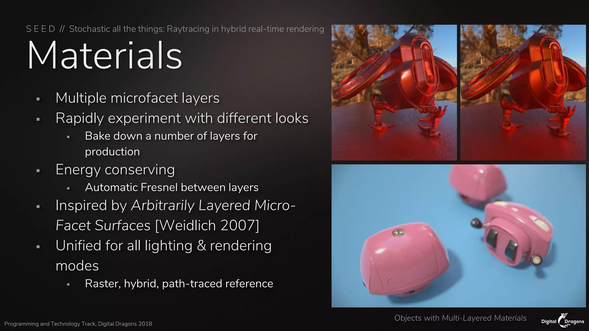 S E E D // Stochastic all the things: Raytracing in hybrid real-time rendering
Programming and Technology Track, Digital Dragons 2018
Materials
▪ Multiple microfacet layers
▪ Rapidly experiment with different looks
▪ Bake down a number of layers for
production
▪ Energy conserving
▪ Automatic Fresnel between layers
▪ Inspired by Arbitrarily Layered Micro-
Facet Surfaces [Weidlich 2007]
▪ Unified for all lighting & rendering
modes
▪ Raster, hybrid, path-traced reference
Objects with Multi-Layered Materials
 