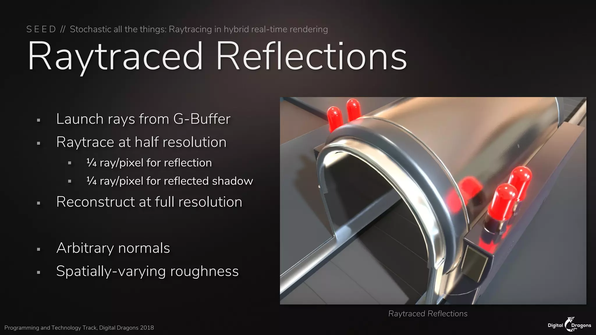 S E E D // Stochastic all the things: Raytracing in hybrid real-time rendering
Programming and Technology Track, Digital Dragons 2018
Raytraced Reflections
▪ Launch rays from G-Buffer
▪ Raytrace at half resolution
▪ ¼ ray/pixel for reflection
▪ ¼ ray/pixel for reflected shadow
▪ Reconstruct at full resolution
▪ Arbitrary normals
▪ Spatially-varying roughness
Raytraced Reflections
 