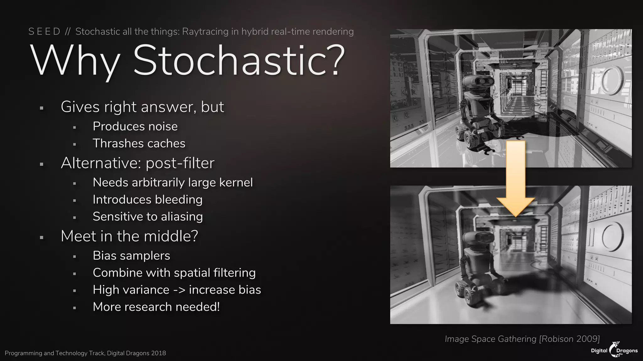 S E E D // Stochastic all the things: Raytracing in hybrid real-time rendering
Programming and Technology Track, Digital Dragons 2018
Why Stochastic?
▪ Gives right answer, but
▪ Produces noise
▪ Thrashes caches
▪ Alternative: post-filter
▪ Needs arbitrarily large kernel
▪ Introduces bleeding
▪ Sensitive to aliasing
▪ Meet in the middle?
▪ Bias samplers
▪ Combine with spatial filtering
▪ High variance -> increase bias
▪ More research needed!
Image Space Gathering [Robison 2009]
 