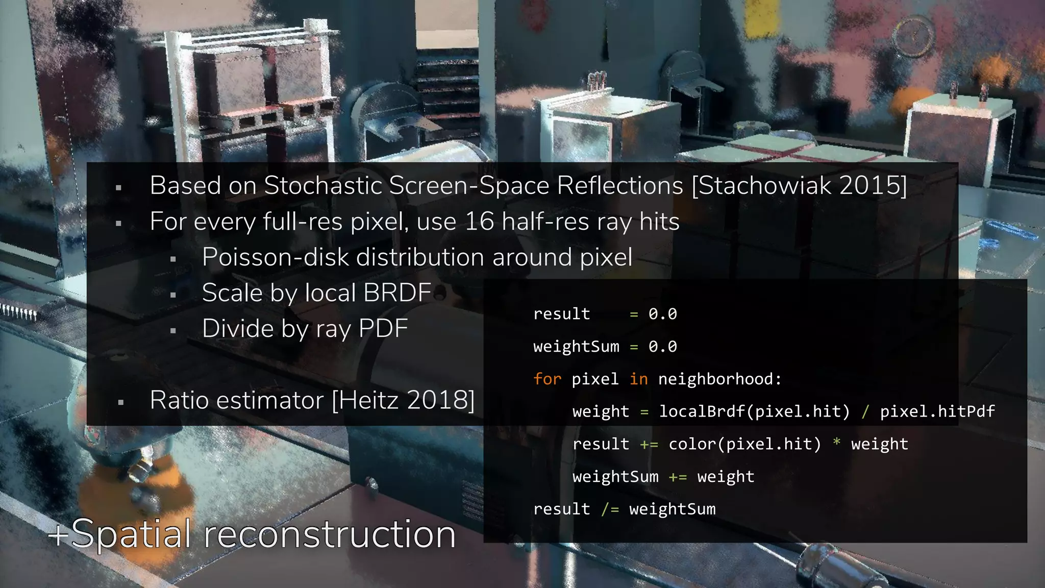 +Spatial reconstruction
▪ Based on Stochastic Screen-Space Reflections [Stachowiak 2015]
▪ For every full-res pixel, use 16 half-res ray hits
▪ Poisson-disk distribution around pixel
▪ Scale by local BRDF
▪ Divide by ray PDF
▪ Ratio estimator [Heitz 2018]
result = 0.0
weightSum = 0.0
for pixel in neighborhood:
weight = localBrdf(pixel.hit) / pixel.hitPdf
result += color(pixel.hit) * weight
weightSum += weight
result /= weightSum
 