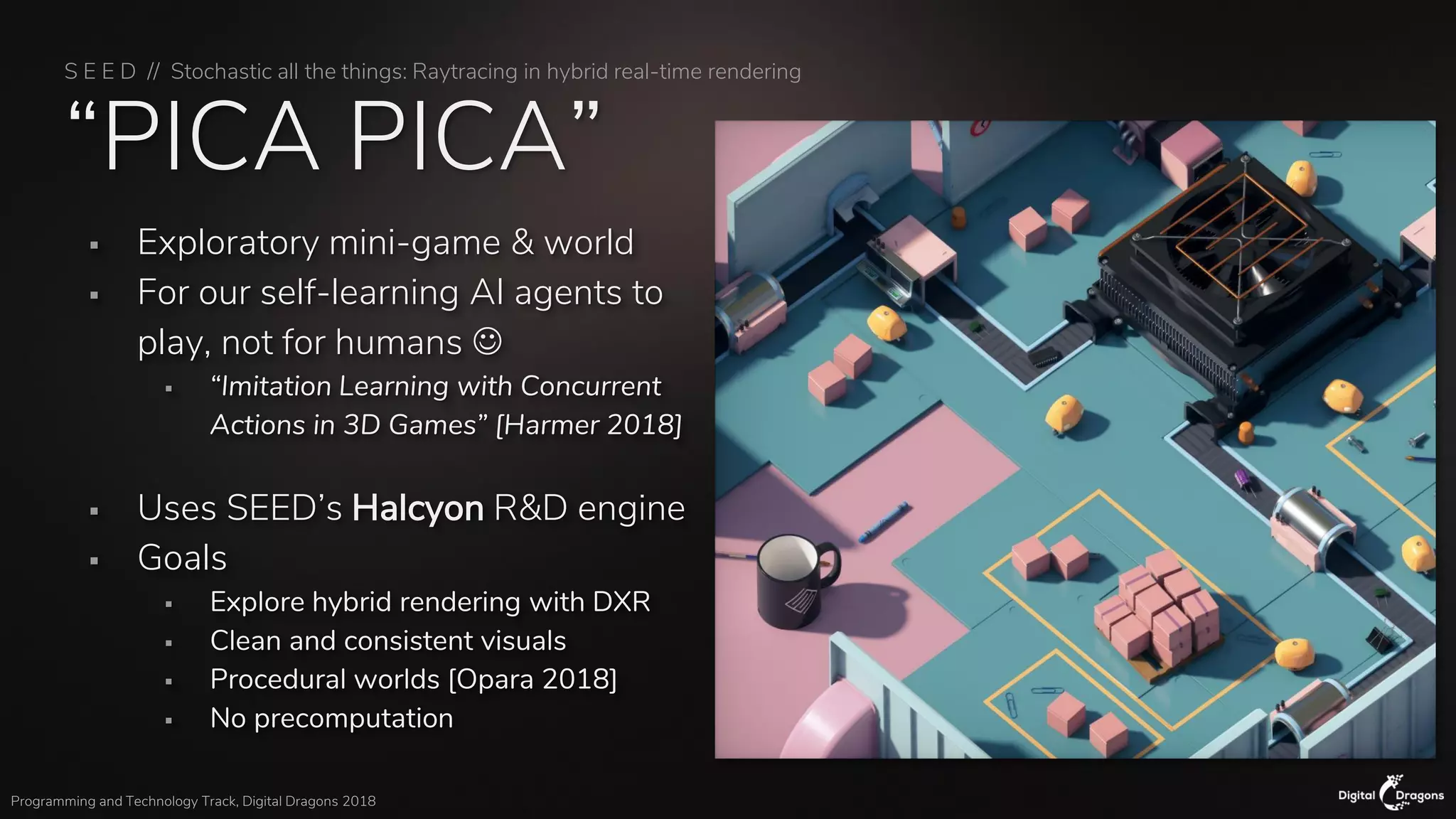 S E E D // Stochastic all the things: Raytracing in hybrid real-time rendering
Programming and Technology Track, Digital Dragons 2018
“PICA PICA”
▪ Exploratory mini-game & world
▪ For our self-learning AI agents to
play, not for humans ☺
▪ “Imitation Learning with Concurrent
Actions in 3D Games” [Harmer 2018]
▪ Uses SEED’s Halcyon R&D engine
▪ Goals
▪ Explore hybrid rendering with DXR
▪ Clean and consistent visuals
▪ Procedural worlds [Opara 2018]
▪ No precomputation
 
